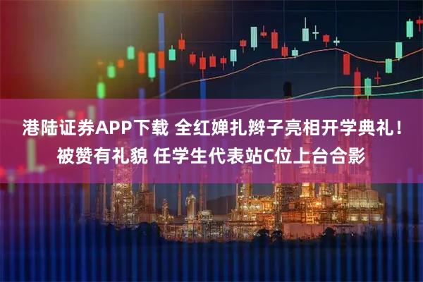 港陆证券APP下载 全红婵扎辫子亮相开学典礼！被赞有礼貌 任学生代表站C位上台合影