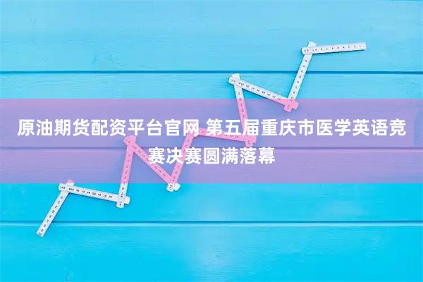 原油期货配资平台官网 第五届重庆市医学英语竞赛决赛圆满落幕