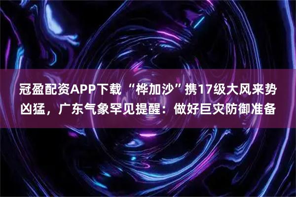 冠盈配资APP下载 “桦加沙”携17级大风来势凶猛，广东气象罕见提醒：做好巨灾防御准备
