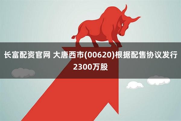 长富配资官网 大唐西市(00620)根据配售协议发行2300万股