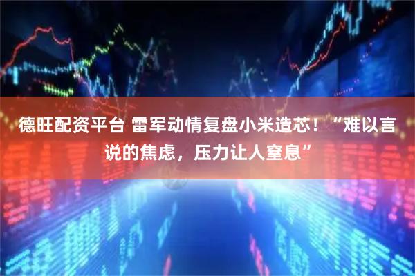 德旺配资平台 雷军动情复盘小米造芯！“难以言说的焦虑，压力让人窒息”