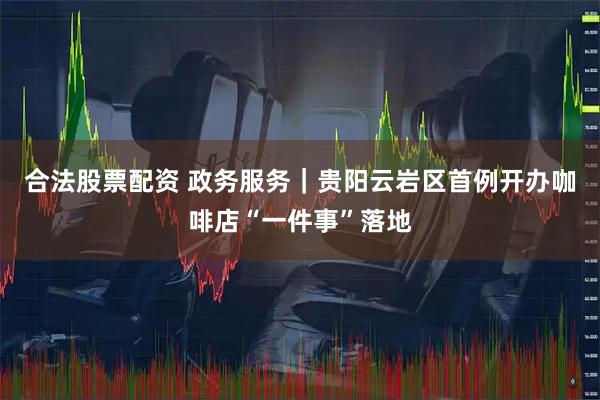 合法股票配资 政务服务｜贵阳云岩区首例开办咖啡店“一件事”落地