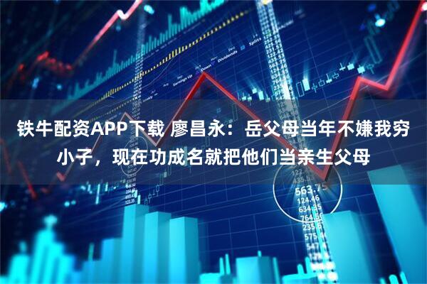 铁牛配资APP下载 廖昌永：岳父母当年不嫌我穷小子，现在功成名就把他们当亲生父母