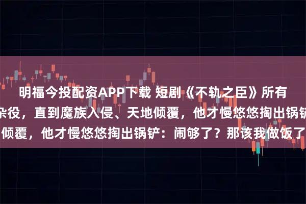明福今投配资APP下载 短剧《不轨之臣》所有人都以为他只是个普通杂役，直到魔族入侵、天地倾覆，他才慢悠悠掏出锅铲：闹够了？那该我做饭了
