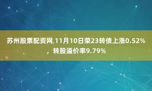 苏州股票配资网 11月10日荣23转债上涨0.52%，转股溢价率9.79%