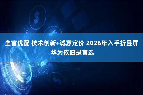 垒富优配 技术创新+诚意定价 2026年入手折叠屏 华为依旧是首选