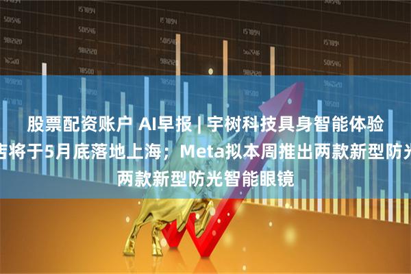 股票配资账户 AI早报 | 宇树科技具身智能体验馆亚洲首店将于5月底落地上海；Meta拟本周推出两款新型防光智能眼镜