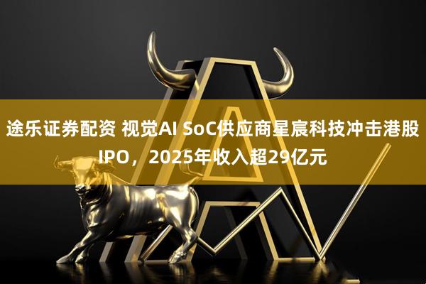 途乐证券配资 视觉AI SoC供应商星宸科技冲击港股IPO，2025年收入超29亿元