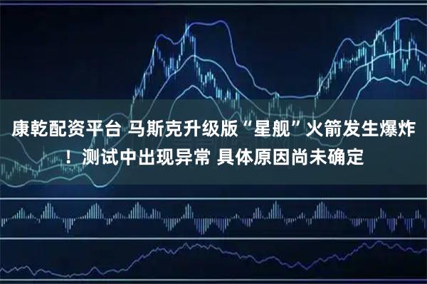 康乾配资平台 马斯克升级版“星舰”火箭发生爆炸！测试中出现异常 具体原因尚未确定