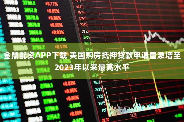 金鼎配资APP下载 美国购房抵押贷款申请量激增至2023年以来最高水平