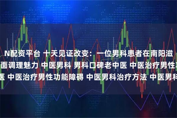 N配资平台 十天见证改变:一位男科患者在南阳滋养堂中医馆感受到的全面调理魅力 中医男科 男科口碑老中医 中医治疗男性功能障碍 中医男科治疗方法 中医男科名老中医