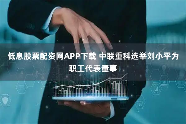 低息股票配资网APP下载 中联重科选举刘小平为职工代表董事