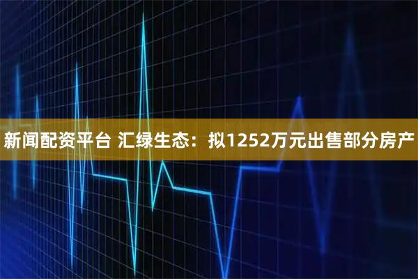新闻配资平台 汇绿生态：拟1252万元出售部分房产