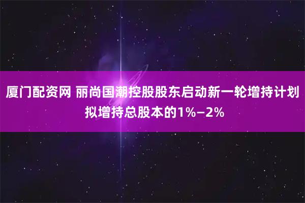厦门配资网 丽尚国潮控股股东启动新一轮增持计划 拟增持总股本的1%—2%