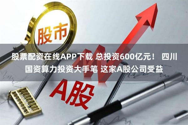 股票配资在线APP下载 总投资600亿元! 四川国资算力投资大手笔 这家A股公司受益