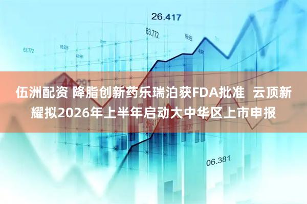 伍洲配资 降脂创新药乐瑞泊获FDA批准 云顶新耀拟2026年上半年启动大中华区上市申报