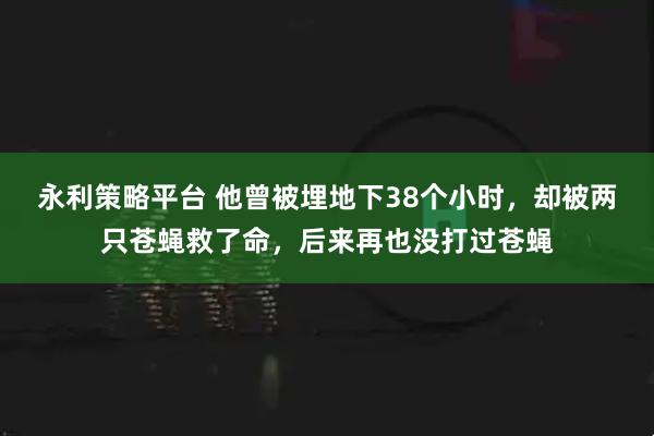 永利策略平台 他曾被埋地下38个小时,却被两只苍蝇救了命,后来再也没打过苍蝇