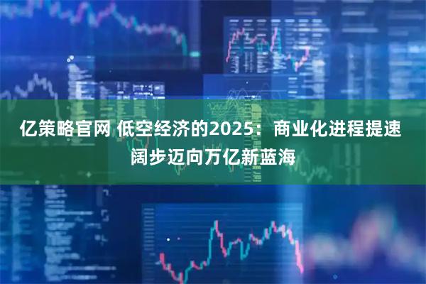 亿策略官网 低空经济的2025：商业化进程提速 阔步迈向万亿新蓝海