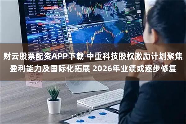 财云股票配资APP下载 中重科技股权激励计划聚焦盈利能力及国际化拓展 2026年业绩或逐步修复