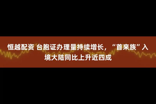 恒越配资 台胞证办理量持续增长，“首来族”入境大陆同比上升近四成