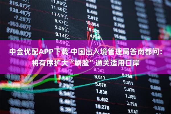 中金优配APP下载 中国出入境管理局答南都问：将有序扩大“刷脸”通关适用口岸