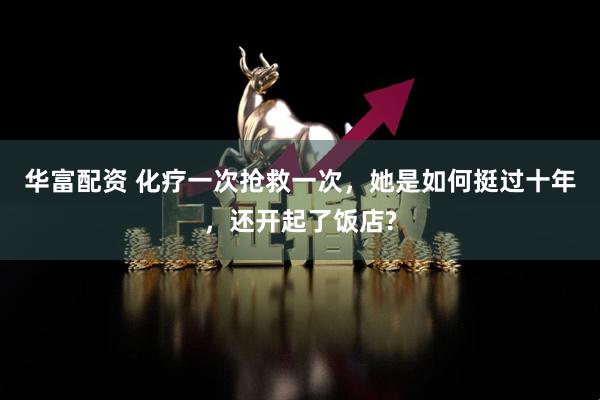 华富配资 化疗一次抢救一次，她是如何挺过十年，还开起了饭店?