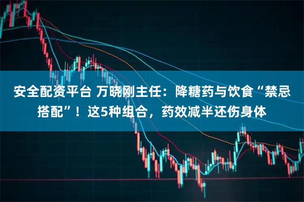 安全配资平台 万晓刚主任：降糖药与饮食“禁忌搭配”！这5种组合，药效减半还伤身体