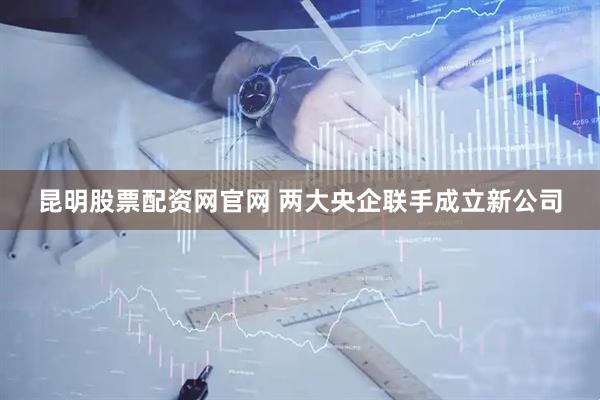 昆明股票配资网官网 两大央企联手成立新公司