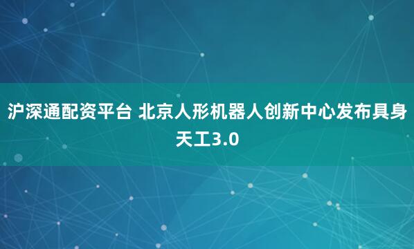 沪深通配资平台 北京人形机器人创新中心发布具身天工3.0