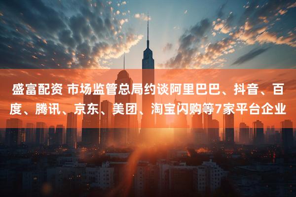 盛富配资 市场监管总局约谈阿里巴巴、抖音、百度、腾讯、京东、美团、淘宝闪购等7家平台企业