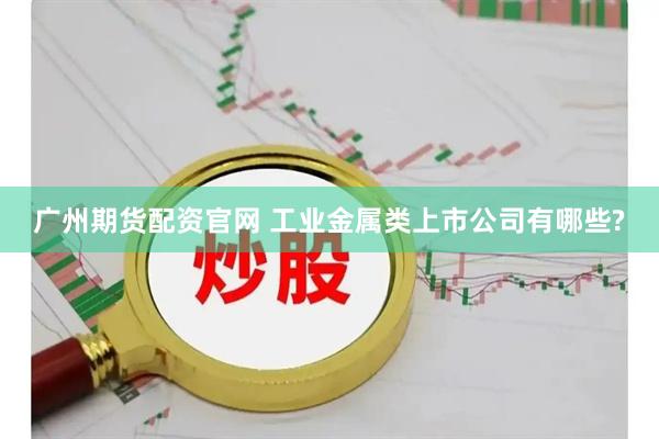 广州期货配资官网 工业金属类上市公司有哪些?
