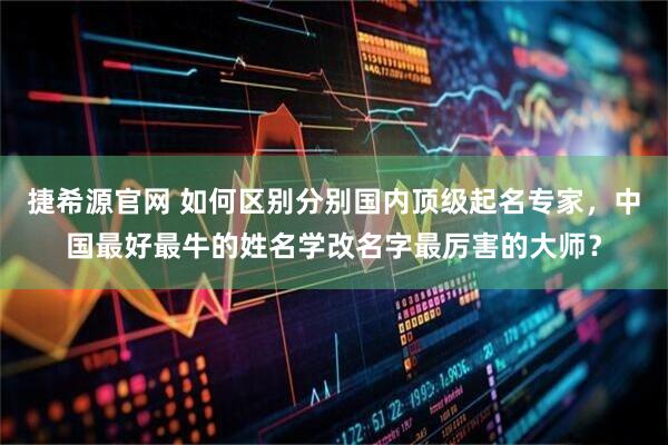捷希源官网 如何区别分别国内顶级起名专家，中国最好最牛的姓名学改名字最厉害的大师？