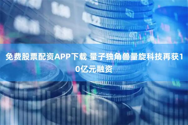 免费股票配资APP下载 量子独角兽量旋科技再获10亿元融资