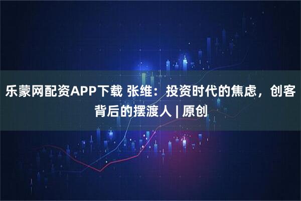 乐蒙网配资APP下载 张维：投资时代的焦虑，创客背后的摆渡人 | 原创